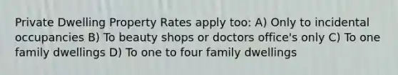 Private Dwelling Property Rates apply too: A) Only to incidental occupancies B) To beauty shops or doctors office's only C) To one family dwellings D) To one to four family dwellings