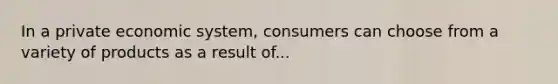 In a private economic system, consumers can choose from a variety of products as a result of...