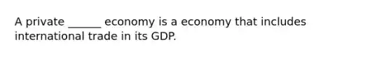 A private ______ economy is a economy that includes international trade in its GDP.