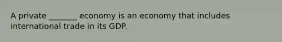 A private _______ economy is an economy that includes international trade in its GDP.