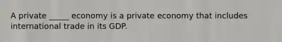 A private _____ economy is a private economy that includes international trade in its GDP.