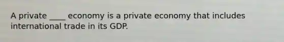 A private ____ economy is a private economy that includes international trade in its GDP.