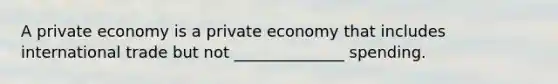 A private economy is a private economy that includes international trade but not ______________ spending.