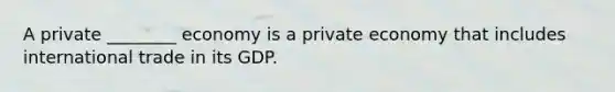 A private ________ economy is a private economy that includes international trade in its GDP.