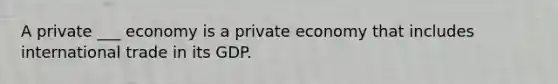 A private ___ economy is a private economy that includes international trade in its GDP.