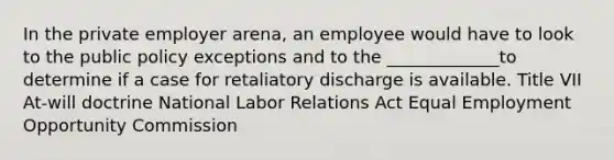 In the private employer arena, an employee would have to look to the public policy exceptions and to the _____________to determine if a case for retaliatory discharge is available. Title VII At-will doctrine National Labor Relations Act Equal Employment Opportunity Commission