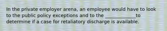 In the private employer arena, an employee would have to look to the public policy exceptions and to the _____________to determine if a case for retaliatory discharge is available.