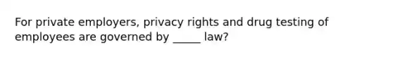 For private employers, privacy rights and drug testing of employees are governed by _____ law?