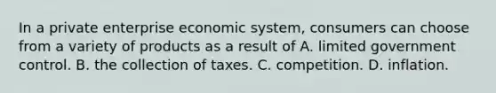 In a private enterprise economic system, consumers can choose from a variety of products as a result of A. limited government control. B. the collection of taxes. C. competition. D. inflation.