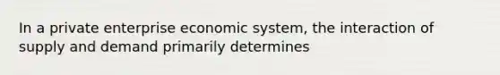 In a private enterprise economic system, the interaction of supply and demand primarily determines