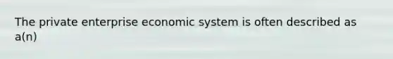 The private enterprise economic system is often described as a(n)