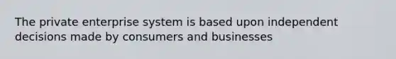 The private enterprise system is based upon independent decisions made by consumers and businesses