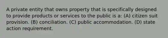 A private entity that owns property that is specifically designed to provide products or services to the public is a: (A) citizen suit provision. (B) conciliation. (C) public accommodation. (D) state action requirement.