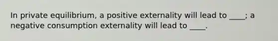 In private equilibrium, a positive externality will lead to ____; a negative consumption externality will lead to ____.