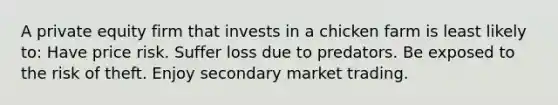 A private equity firm that invests in a chicken farm is least likely to: Have price risk. Suffer loss due to predators. Be exposed to the risk of theft. Enjoy secondary market trading.