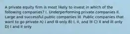 A private equity firm is most likely to invest in which of the following companies? I. Underperforming private companies II. Large and successful public companies III. Public companies that want to go private A) I and III only B) I, II, and III C) II and III only D) I and II only