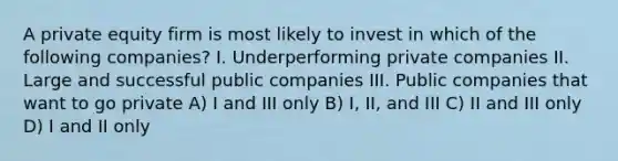 A private equity firm is most likely to invest in which of the following companies? I. Underperforming private companies II. Large and successful public companies III. Public companies that want to go private A) I and III only B) I, II, and III C) II and III only D) I and II only