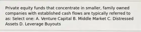 Private equity funds that concentrate in smaller, family owned companies with established cash flows are typically referred to as: Select one: A. Venture Capital B. Middle Market C. Distressed Assets D. Leverage Buyouts