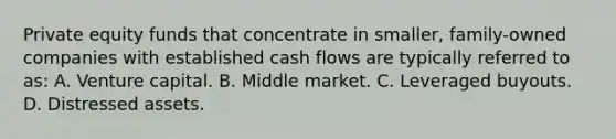 Private equity funds that concentrate in smaller, family-owned companies with established cash flows are typically referred to as: A. Venture capital. B. Middle market. C. Leveraged buyouts. D. Distressed assets.