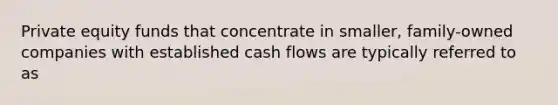 Private equity funds that concentrate in smaller, family-owned companies with established cash flows are typically referred to as