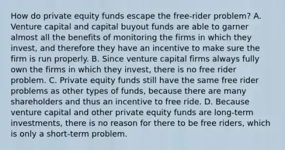 How do private equity funds escape the​ free-rider problem? A. Venture capital and capital buyout funds are able to garner almost all the benefits of monitoring the firms in which they​ invest, and therefore they have an incentive to make sure the firm is run properly. B. Since venture capital firms always fully own the firms in which they​ invest, there is no free rider problem. C. Private equity funds still have the same free rider problems as other types of​ funds, because there are many shareholders and thus an incentive to free ride. D. Because venture capital and other private equity funds are​ long-term investments, there is no reason for there to be free​ riders, which is only a​ short-term problem.