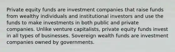 Private equity funds are investment companies that raise funds from wealthy individuals and institutional investors and use the funds to make investments in both public and private companies. Unlike venture capitalists, private equity funds invest in all types of businesses. Sovereign wealth funds are investment companies owned by governments.