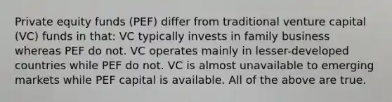 Private equity funds (PEF) differ from traditional venture capital (VC) funds in that: VC typically invests in family business whereas PEF do not. VC operates mainly in lesser-developed countries while PEF do not. VC is almost unavailable to emerging markets while PEF capital is available. All of the above are true.