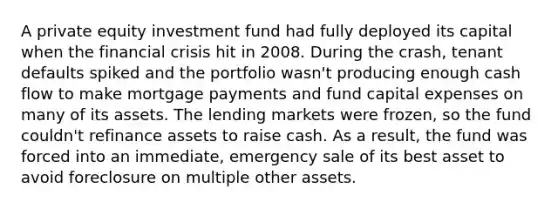 A private equity investment fund had fully deployed its capital when the financial crisis hit in 2008. During the crash, tenant defaults spiked and the portfolio wasn't producing enough cash flow to make mortgage payments and fund capital expenses on many of its assets. The lending markets were frozen, so the fund couldn't refinance assets to raise cash. As a result, the fund was forced into an immediate, emergency sale of its best asset to avoid foreclosure on multiple other assets.