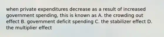 when private expenditures decrease as a result of increased government spending, this is known as A. the crowding out effect B. government deficit spending C. the stabilizer effect D. the multiplier effect