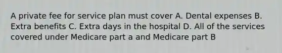 A private fee for service plan must cover A. Dental expenses B. Extra benefits C. Extra days in the hospital D. All of the services covered under Medicare part a and Medicare part B