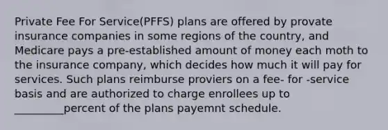 Private Fee For Service(PFFS) plans are offered by provate insurance companies in some regions of the country, and Medicare pays a pre-established amount of money each moth to the insurance company, which decides how much it will pay for services. Such plans reimburse proviers on a fee- for -service basis and are authorized to charge enrollees up to _________percent of the plans payemnt schedule.