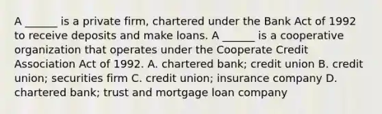 A​ ______ is a private​ firm, chartered under the Bank Act of 1992 to receive deposits and make loans. A​ ______ is a cooperative organization that operates under the Cooperate Credit Association Act of 1992. A. chartered​ bank; credit union B. credit​ union; securities firm C. credit​ union; insurance company D. chartered​ bank; trust and mortgage loan company