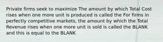 Private firms seek to maximize The amount by which Total Cost rises when one more unit is produced is called the For firms in perfectly competitive markets, the amount by which the Total Revenue rises when one more unit is sold is called the BLANK and this is equal to the BLANK