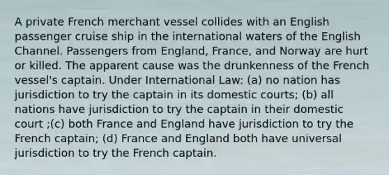 A private French merchant vessel collides with an English passenger cruise ship in the international waters of the English Channel. Passengers from England, France, and Norway are hurt or killed. The apparent cause was the drunkenness of the French vessel's captain. Under International Law: (a) no nation has jurisdiction to try the captain in its domestic courts; (b) all nations have jurisdiction to try the captain in their domestic court ;(c) both France and England have jurisdiction to try the French captain; (d) France and England both have universal jurisdiction to try the French captain.