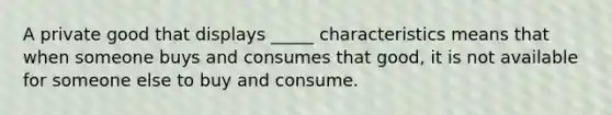 A private good that displays _____ characteristics means that when someone buys and consumes that good, it is not available for someone else to buy and consume.