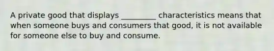 A private good that displays _________ characteristics means that when someone buys and consumers that good, it is not available for someone else to buy and consume.