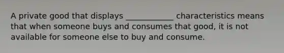 A private good that displays ____________ characteristics means that when someone buys and consumes that good, it is not available for someone else to buy and consume.