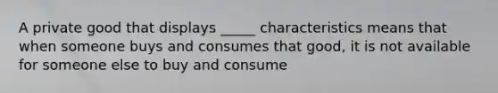 A private good that displays _____ characteristics means that when someone buys and consumes that good, it is not available for someone else to buy and consume