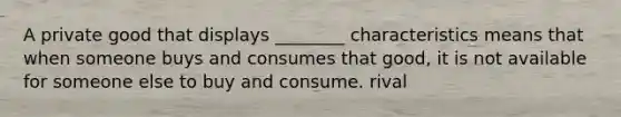 A private good that displays ________ characteristics means that when someone buys and consumes that good, it is not available for someone else to buy and consume. rival