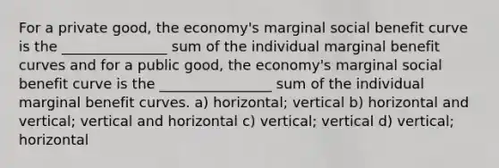 For a private good, the economy's marginal social benefit curve is the _______________ sum of the individual marginal benefit curves and for a public good, the economy's marginal social benefit curve is the ________________ sum of the individual marginal benefit curves. a) horizontal; vertical b) horizontal and vertical; vertical and horizontal c) vertical; vertical d) vertical; horizontal