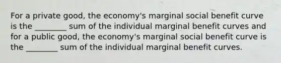 For a private good, the economy's marginal social benefit curve is the ________ sum of the individual marginal benefit curves and for a public good, the economy's marginal social benefit curve is the ________ sum of the individual marginal benefit curves.