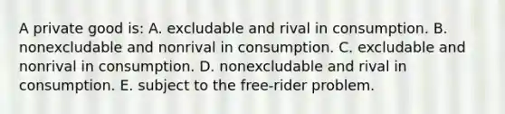 A private good is: A. excludable and rival in consumption. B. nonexcludable and nonrival in consumption. C. excludable and nonrival in consumption. D. nonexcludable and rival in consumption. E. subject to the free-rider problem.