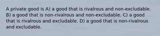 A private good is A) a good that is rivalrous and non-excludable. B) a good that is non-rivalrous and non-excludable. C) a good that is rivalrous and excludable. D) a good that is non-rivalrous and excludable.