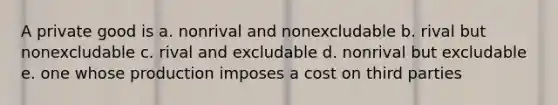 A private good is a. nonrival and nonexcludable b. rival but nonexcludable c. rival and excludable d. nonrival but excludable e. one whose production imposes a cost on third parties