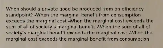 When should a private good be produced from an efficiency standpoint? -When the marginal benefit from consumption exceeds the marginal cost -When the marginal cost exceeds the sum of all of society's marginal benefit -When the sum of all of society's marginal benefit exceeds the marginal cost -When the marginal cost exceeds the marginal benefit from consumption