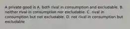 A private good is A. both rival in consumption and excludable. B. neither rival in consumption nor excludable. C. rival in consumption but not excludable. D. not rival in consumption but excludable