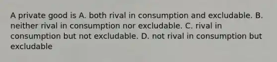 A private good is A. both rival in consumption and excludable. B. neither rival in consumption nor excludable. C. rival in consumption but not excludable. D. not rival in consumption but excludable