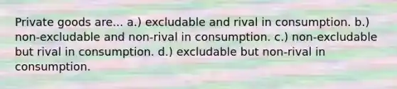 Private goods are... a.) excludable and rival in consumption. b.) non-excludable and non-rival in consumption. c.) non-excludable but rival in consumption. d.) excludable but non-rival in consumption.