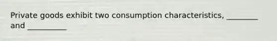 Private goods exhibit two consumption characteristics, ________ and __________