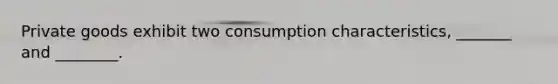 Private goods exhibit two consumption characteristics, _______ and ________.